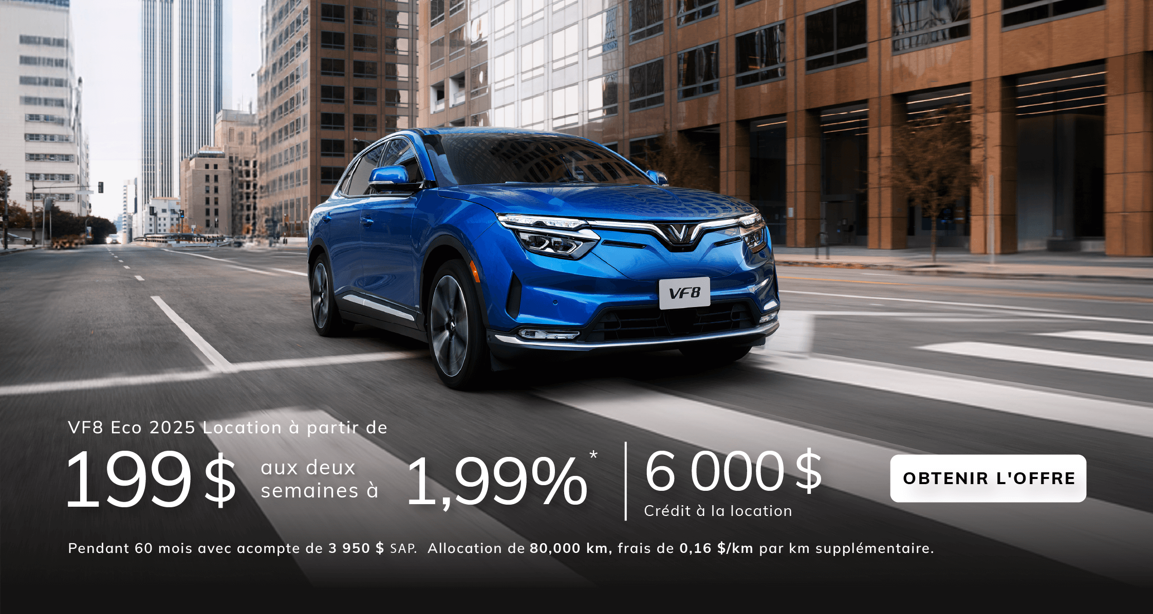 VF8 Eco 2025  Location à partir de  199 $ aux deux semaines à 1,99 %*  pendant 60 mois avec un acompte de 3 950 $ SAP.  Allocation de 80 000 km incluse, frais de 0,16 $/km par kilomètre supplémentaire.  Crédit à la location de 6 000 $ inclus.