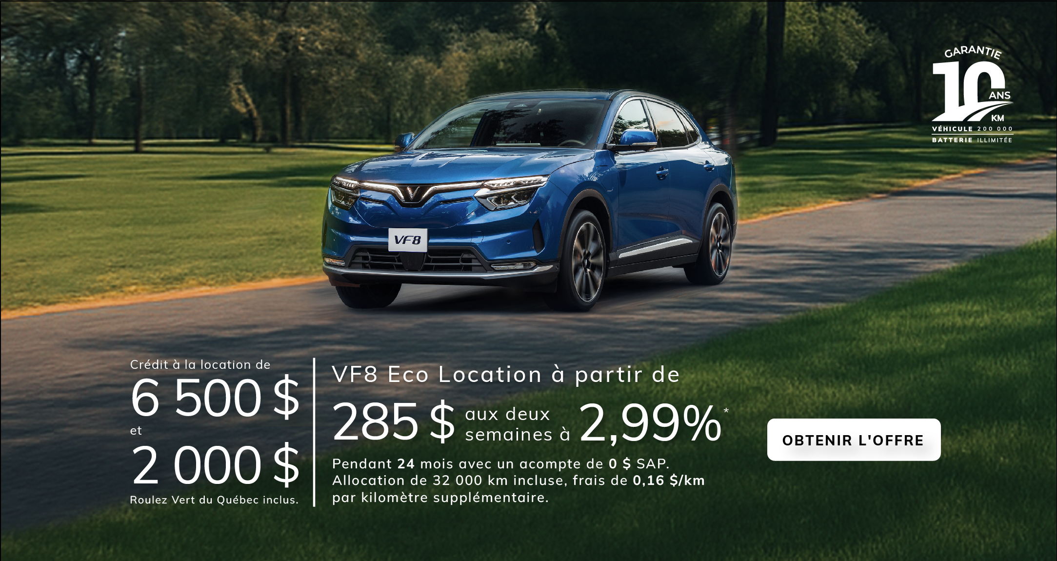 VF8 Eco 2025  Location à partir de  285 $ *aux deux semaines à 2,99 %  pendant 24 mois avec un acompte de 0 $ SAP.  Allocation de 32 000 km incluse, frais de 0,16 $/km par kilomètre supplémentaire.  Crédit à la location de 6 500 $ et réduction Roulez Vert du Québec de 2 000 $** inclus.