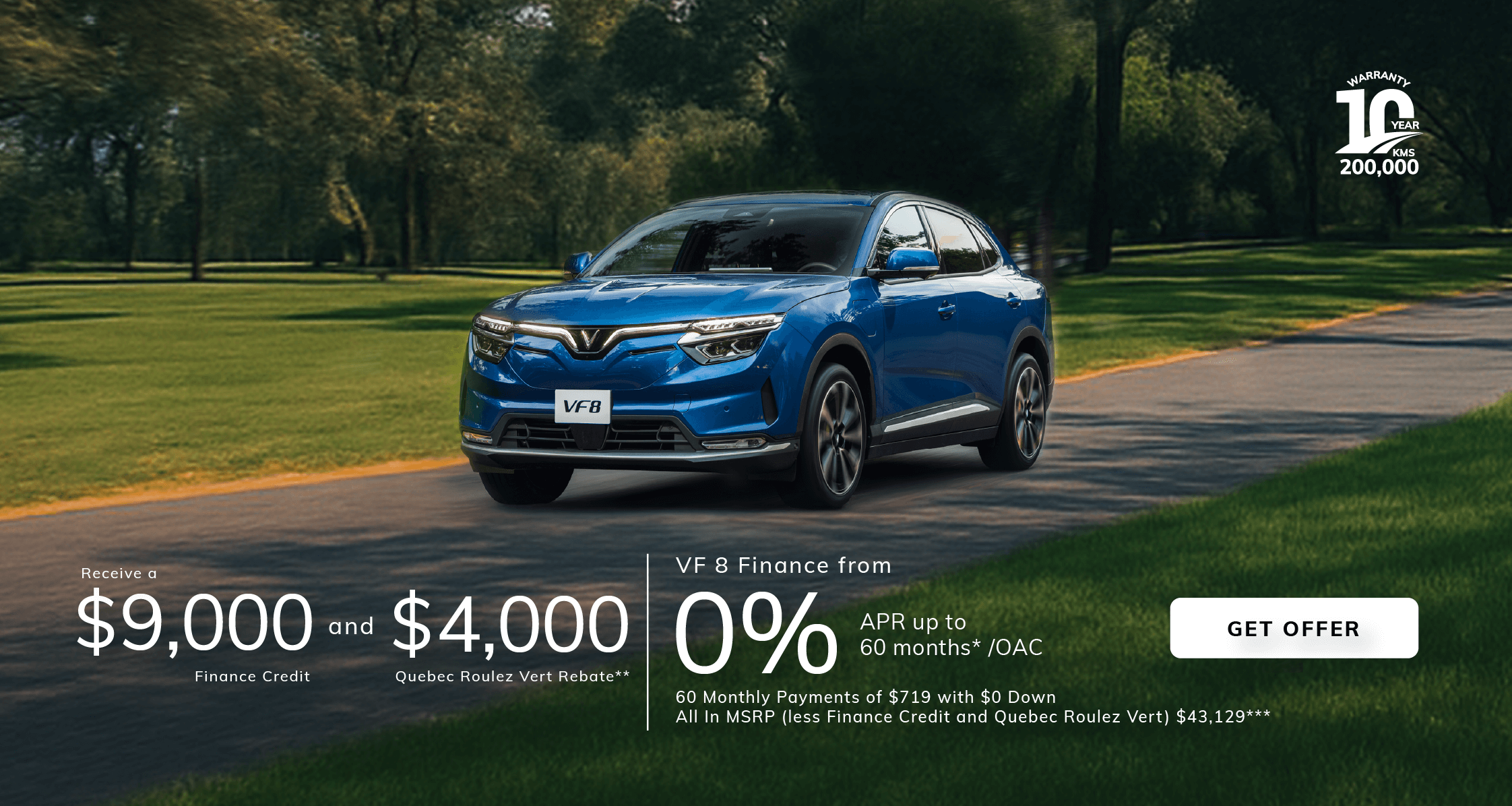 VF8  Finance from 0% APR  up to 60m* /OAC with a $9000 Finance Credit and $4,000 Quebec Roulez Vert Rebate**   60 Monthly Payments of $719 with $0 Down  All In MSRP (less Finance Credit and Quebec Roulez Vert) $43,129***