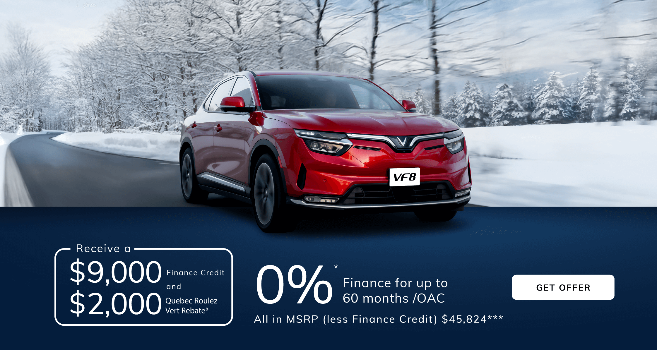 VF8 Finance from 0% APR up to 60m* /OAC with a $9,000 Finance Credit and $2,000 Quebec Roulez Vert Rebate** All In MSRP (less Finance Credit and Quebec Roulez Vert) $45,824***