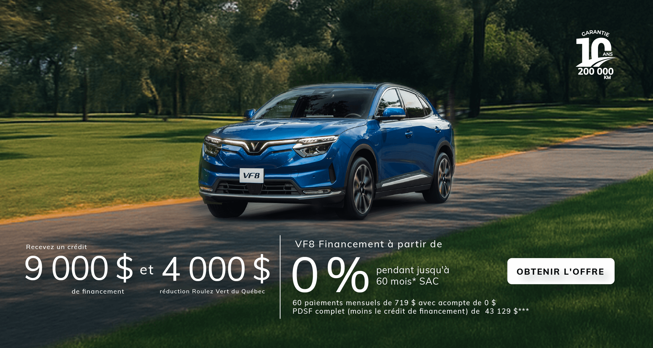 VF8 Financement à partir de 0 % pendant jusqu'à 60 mois* SAC avec crédit de financement de 9 000 $ et réduction Roulez Vert du Québec de 4 000 $**  60 paiements mensuels de 719 $ avec acompte de 0 $  PDSF complet (moins le crédit de financement et la réduction Roulez Vert) de 43 129 $***