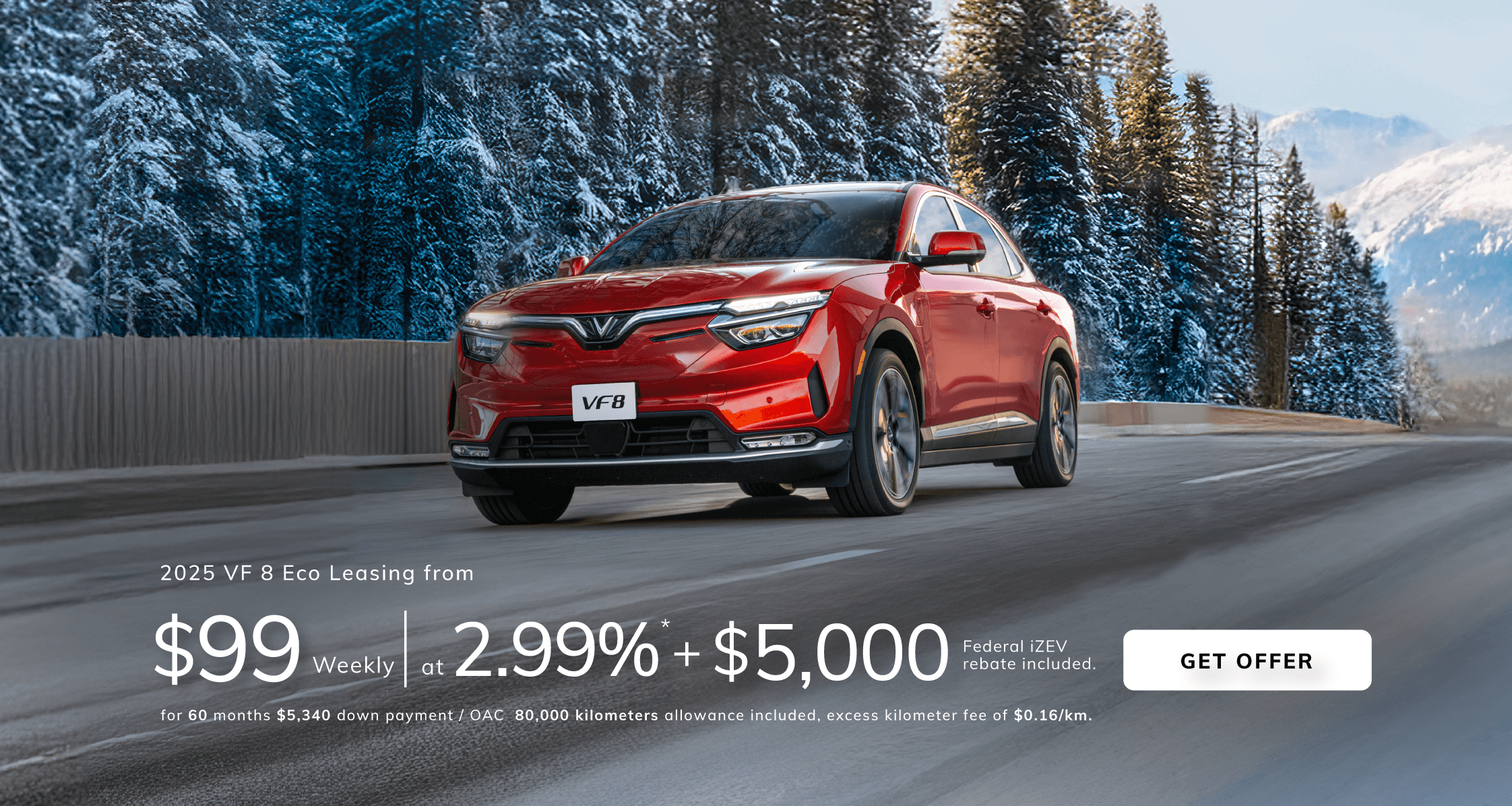 2025 VF8 Eco Leasing from  $99 weekly at 2.99%*  for 60 months $5,340 down payment / OAC  80,000 kilometers allowance included, excess kilometer fee of $0.16/km  $5,000 Federal iZEV rebate included.