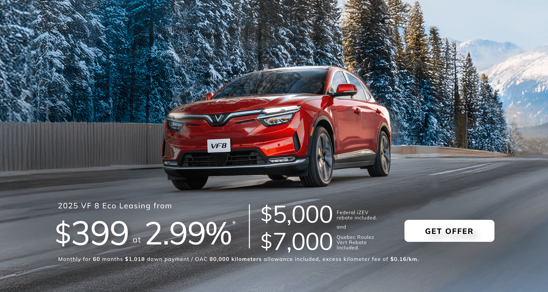 2025 VF8 Eco Leasing from  $399 at 2.99%*  Monthly for 60 months with a $1,018 down payment / OAC  80,000 kilometers allowance included, excess kilometer fee of $0.16/km  $5,000 Federal iZEV rebate included.  $7,000 Quebec Roulez Vert Rebate included.